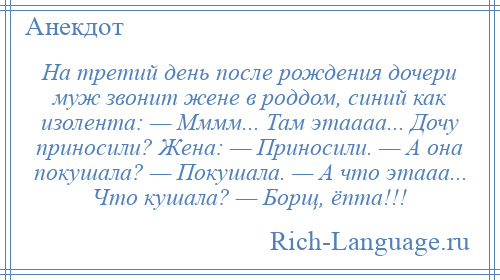 
    На третий день после рождения дочери муж звонит жене в роддом, синий как изолента: — Мммм... Там этаааа... Дочу приносили? Жена: — Приносили. — А она покушала? — Покушала. — А что этааа... Что кушала? — Борщ, ёпта!!!