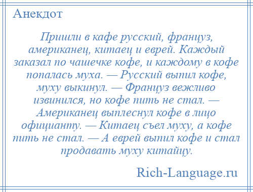 
    Пришли в кафе русский, француз, американец, китаец и еврей. Каждый заказал по чашечке кофе, и каждому в кофе попалась муха. — Русский выпил кофе, муху выкинул. — Француз вежливо извинился, но кофе пить не стал. — Американец выплеснул кофе в лицо официанту. — Китаец съел муху, а кофе пить не стал. — А еврей выпил кофе и стал продавать муху китайцу.