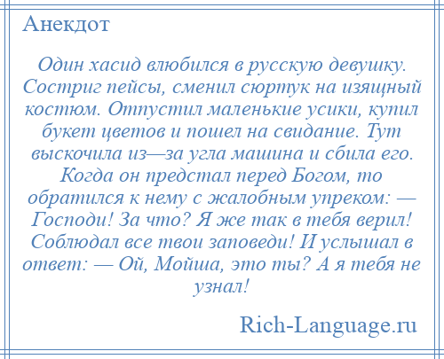 
    Один хасид влюбился в русскую девушку. Состриг пейсы, сменил сюртук на изящный костюм. Отпустил маленькие усики, купил букет цветов и пошел на свидание. Тут выскочила из—за угла машина и сбила его. Когда он предстал перед Богом, то обратился к нему с жалобным упреком: — Господи! За что? Я же так в тебя верил! Соблюдал все твои заповеди! И услышал в ответ: — Ой, Мойша, это ты? А я тебя не узнал!