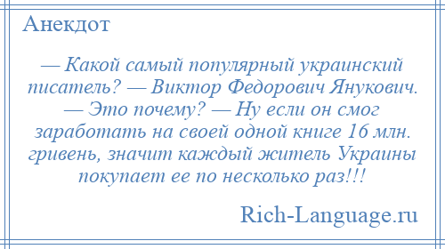 
    — Какой самый популярный украинский писатель? — Виктор Федорович Янукович. — Это почему? — Ну если он смог заработать на своей одной книге 16 млн. гривень, значит каждый житель Украины покупает ее по несколько раз!!!