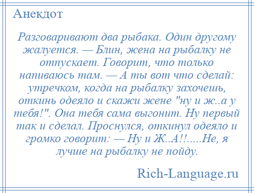 
    Разговаривают два рыбака. Один другому жалуется. — Блин, жена на рыбалку не отпускает. Говорит, что только напиваюсь там. — А ты вот что сделай: утречком, когда на рыбалку захочешь, откинь одеяло и скажи жене ну и ж..а у тебя! . Она тебя сама выгонит. Ну первый так и сделал. Проснулся, откинул одеяло и громко говорит: — Ну и Ж..А!!.....Не, я лучше на рыбалку не пойду.