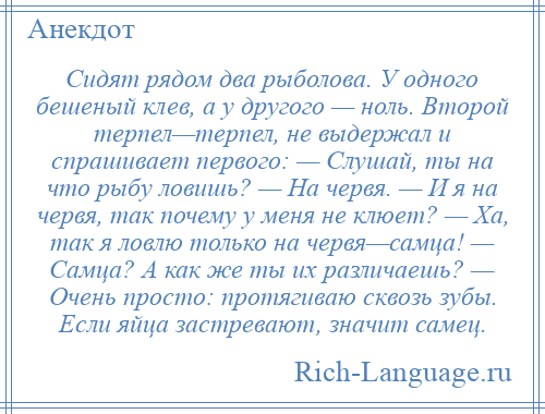 
    Сидят рядом два рыболова. У одного бешеный клев, а у другого — ноль. Второй терпел—терпел, не выдержал и спрашивает первого: — Слушай, ты на что рыбу ловишь? — На червя. — И я на червя, так почему у меня не клюет? — Ха, так я ловлю только на червя—самца! — Самца? А как же ты их различаешь? — Очень просто: протягиваю сквозь зубы. Если яйца застревают, значит самец.