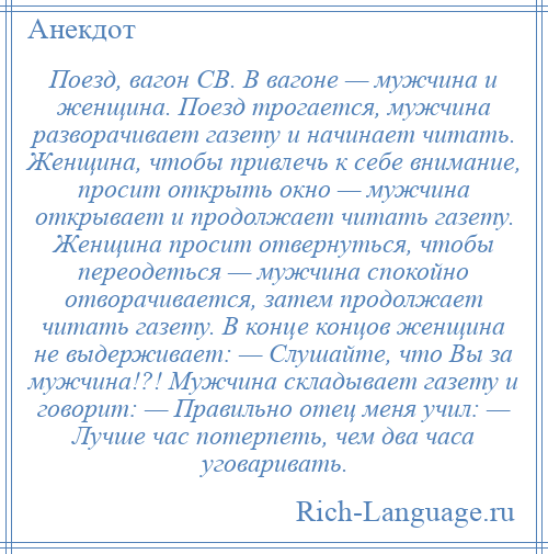 
    Поезд, вагон СВ. В вагоне — мужчина и женщина. Поезд трогается, мужчина разворачивает газету и начинает читать. Женщина, чтобы привлечь к себе внимание, просит открыть окно — мужчина открывает и продолжает читать газету. Женщина просит отвернуться, чтобы переодеться — мужчина спокойно отворачивается, затем продолжает читать газету. В конце концов женщина не выдерживает: — Слушайте, что Вы за мужчина!?! Мужчина складывает газету и говорит: — Правильно отец меня учил: — Лучше час потерпеть, чем два часа уговаривать.