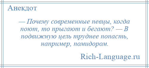 
    — Почему современные певцы, когда поют, то прыгают и бегают? — В подвижную цель труднее попасть, например, помидором.