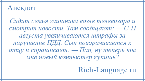 
    Сидит семья гаишника возле телевизора и смотрит новости. Там сообщают: — С 11 августа увеличиваются штрафы за нарушение ПДД. Сын поворачивается к отцу и спрашивает: — Пап, ну теперь ты мне новый компьютер купишь?