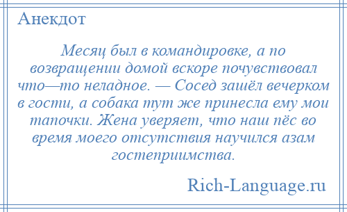 
    Месяц был в командировке, а по возвращении домой вскоре почувствовал что—то неладное. — Сосед зашёл вечерком в гости, а собака тут же принесла ему мои тапочки. Жена уверяет, что наш пёс во время моего отсутствия научился азам гостеприимства.