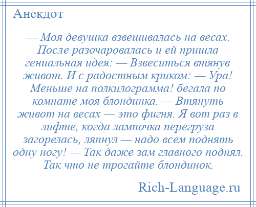 
    — Моя девушка взвешивалась на весах. После разочаровалась и ей пришла гениальная идея: — Взвеситься втянув живот. И с радостным криком: — Ура! Меньше на полкилограмма! бегала по комнате моя блондинка. — Втянуть живот на весах — это фигня. Я вот раз в лифте, когда лампочка перегруза загорелась, ляпнул — надо всем поднять одну ногу! — Так даже зам главного поднял. Так что не трогайте блондинок.