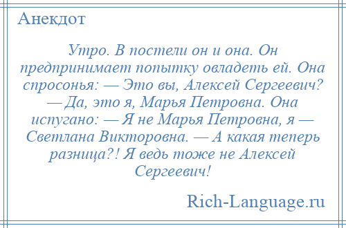 
    Утро. В постели он и она. Он предпринимает попытку овладеть ей. Она спросонья: — Это вы, Алексей Сергеевич? — Да, это я, Марья Петровна. Она испугано: — Я не Марья Петровна, я — Светлана Викторовна. — А какая теперь разница?! Я ведь тоже не Алексей Сергеевич!