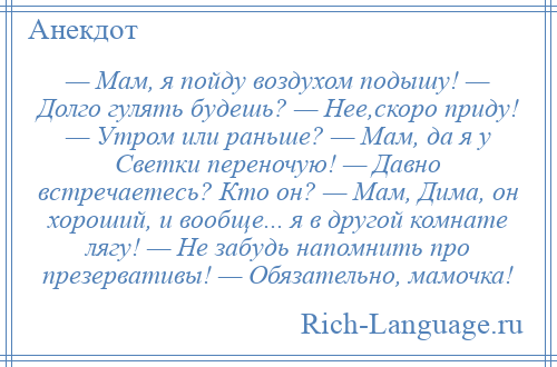 
    — Мам, я пойду воздухом подышу! — Долго гулять будешь? — Нее,скоро приду! — Утром или раньше? — Мам, да я у Светки переночую! — Давно встречаетесь? Кто он? — Мам, Дима, он хороший, и вообще... я в другой комнате лягу! — Не забудь напомнить про презервативы! — Обязательно, мамочка!