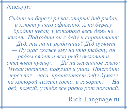 
    Сидит на берегу речки старый дед рыбак, и клюет у него офигенно. А по берегу бродит чувак, у которого весь день не клюет. Подходит он к деду и спрашивает: — Дед, ты на че рыбачишь? Дед думает: — Ну щас скажу ему на что рыбачу, он рядом сядет и всю рыбу выловит и отвечает чуваку: — Да на жеванное говно! Чувак постоял, подумал и ушел. Приходит через пол—часа, протягивает деду бумагу, на которой лежит говно, и говорит: — На дед, пожуй, у тебя все равно рот поганый.