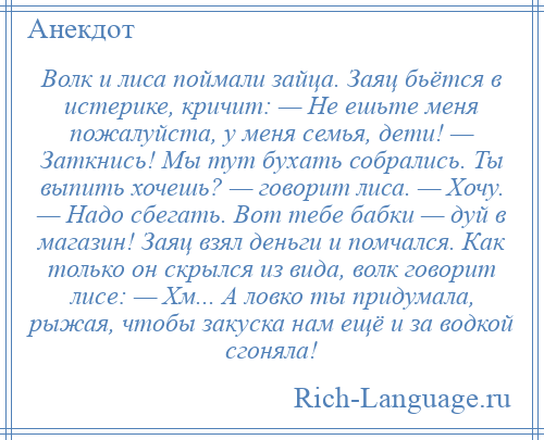 
    Волк и лиса поймали зайца. Заяц бьётся в истерике, кричит: — Не ешьте меня пожалуйста, у меня семья, дети! — Заткнись! Мы тут бухать собрались. Ты выпить хочешь? — говорит лиса. — Хочу. — Надо сбегать. Вот тебе бабки — дуй в магазин! Заяц взял деньги и помчался. Как только он скрылся из вида, волк говорит лисе: — Хм... А ловко ты придумала, рыжая, чтобы закуска нам ещё и за водкой сгоняла!