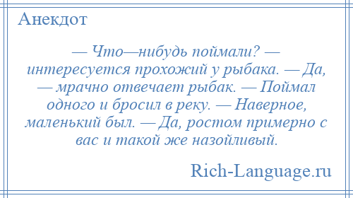 
    — Что—нибудь поймали? — интересуется прохожий у рыбака. — Да, — мрачно отвечает рыбак. — Поймал одного и бросил в реку. — Наверное, маленький был. — Да, ростом примерно с вас и такой же назойливый.