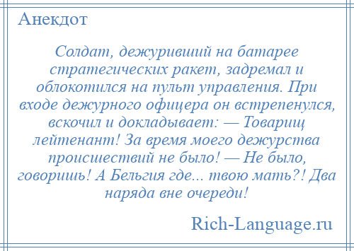 
    Солдат, дежуривший на батарее стратегических ракет, задремал и облокотился на пульт управления. При входе дежурного офицера он встрепенулся, вскочил и докладывает: — Товарищ лейтенант! За время моего дежурства происшествий не было! — Не было, говоришь! А Бельгия где... твою мать?! Два наряда вне очереди!