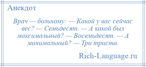 
    Врач — больному: — Какой у вас сейчас вес? — Семьдесят. — А какой был максимальный? — Восемьдесят. — А минимальный? — Три триста.