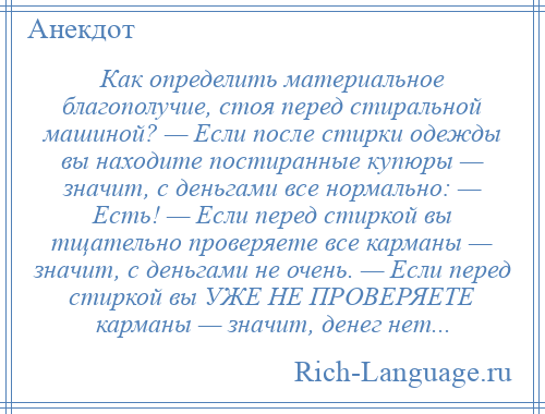 
    Как определить материальное благополучие, стоя перед стиральной машиной? — Если после стирки одежды вы находите постиранные купюры — значит, с деньгами все нормально: — Есть! — Если перед стиркой вы тщательно проверяете все карманы — значит, с деньгами не очень. — Если перед стиркой вы УЖЕ НЕ ПРОВЕРЯЕТЕ карманы — значит, денег нет...