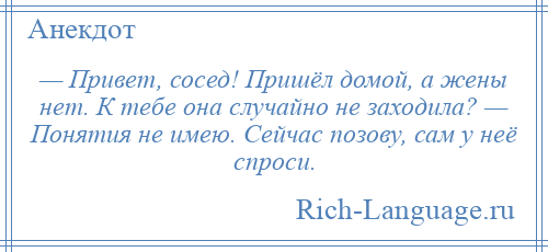 
    — Привет, сосед! Пришёл домой, а жены нет. К тебе она случайно не заходила? — Понятия не имею. Сейчас позову, сам у неё спроси.