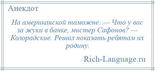 
    На американской таможне: — Что у вас за жуки в банке, мистер Сафонов? — Колорадские. Решил показать ребятам их родину.