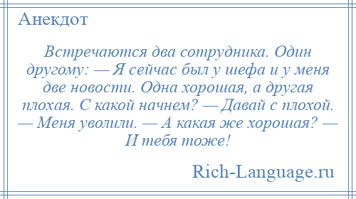 
    Встречаются два сотрудника. Один другому: — Я сейчас был у шефа и у меня две новости. Одна хорошая, а другая плохая. С какой начнем? — Давай с плохой. — Меня уволили. — А какая же хорошая? — И тебя тоже!