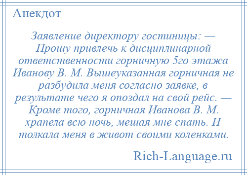 
    Заявление директору гостиницы: — Прошу привлечь к дисциплинарной ответственности горничную 5го этажа Иванову В. М. Вышеуказанная горничная не разбудила меня согласно заявке, в результате чего я опоздал на свой рейс. — Кроме того, горничная Иванова В. М. храпела всю ночь, мешая мне спать. И толкала меня в живот своими коленками.