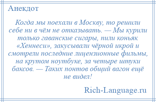 
    Когда мы поехали в Москву, то решили себе ни в чём не отказывать. — Мы курили только гаванские сигары, пили коньяк «Хеннеси», закусывали чёрной икрой и смотрели последние лицензионные фильмы, на крутом ноутбуке, за четыре штуки баксов. — Таких понтов общий вагон ещё не видел!