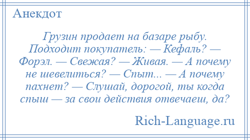 
    Грузин продает на базаре рыбу. Подходит покупатель: — Кефаль? — Форэл. — Свежая? — Живая. — А почему не шевелиться? — Спыт... — А почему пахнет? — Слушай, дорогой, ты когда спыш — за свои действия отвечаеш, да?