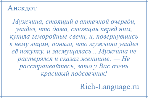 
    Мужчина, стоящий в аптечной очереди, увидел, что дама, стоящая перед ним, купила геморойные свечи, и, повернувшись к нему лицом, поняла, что мужчина увидел её покупку, и засмущалась... Мужчина не растерялся и сказал женщине: — Не расстраивайтесь, зато у Вас очень красивый подсвечник!