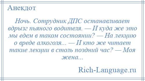 
    Ночь. Сотрудник ДПС останавливает вдрызг пьяного водителя. — И куда же это мы едем в таком состоянии? — На лекцию о вреде алкоголя... — И кто же читает такие лекции в столь поздний час? — Моя жена...