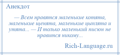 
    — Всем нравятся маленькие котята, маленькие щенята, маленькие цыплята и утята... — И только маленький писюн не нравится никому...