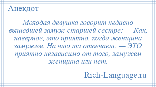 
    Молодая девушка говорит недавно вышедшей замуж старшей сестре: — Как, наверное, это приятно, когда женщина замужем. На что та отвечает: — ЭТО приятно независимо от того, замужем женщина или нет.