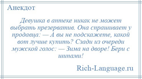 
    Девушка в аптеке никак не может выбрать презерватив. Она спрашивает у продавца: — А вы не подскажете, какой вот лучше купить? Сзади из очереди мужской голос: — Зима на дворе! Бери с шипами!