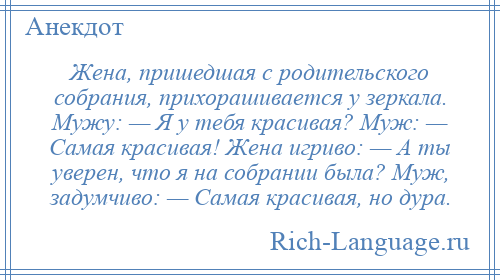 
    Жена, пришедшая с родительского собрания, прихорашивается у зеркала. Мужу: — Я у тебя красивая? Муж: — Самая красивая! Жена игриво: — А ты уверен, что я на собрании была? Муж, задумчиво: — Самая красивая, но дура.