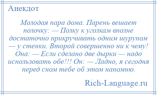 
    Молодая пара дома. Парень вешает полочку: — Полку к уголкам вполне достаточно прикручивать одним шурупом — у стенки. Второй совершенно ни к чему! Она: — Если сделано две дырки — надо использовать обе!!! Он: — Ладно, я сегодня перед сном тебе об этом напомню.