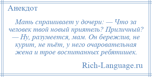 
    Мать спрашивает у дочери: — Что за человек твой новый приятель? Приличный? — Ну, разумеется, мам. Он бережлив, не курит, не пьёт, у него очаровательная жена и трое воспитанных ребятишек.