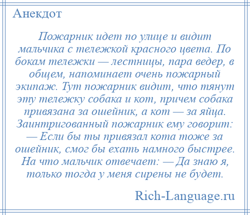 
    Пожарник идет по улице и видит мальчика с тележкой красного цвета. По бокам тележки — лестницы, пара ведер, в общем, напоминает очень пожарный экипаж. Тут пожарник видит, что тянут эту тележку собака и кот, причем собака привязана за ошейник, а кот — за яйца. Заинтригованный пожарник ему говорит: — Если бы ты привязал кота тоже за ошейник, смог бы ехать намного быстрее. На что мальчик отвечает: — Да знаю я, только тогда у меня сирены не будет.
