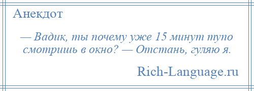 
    — Вадик, ты почему уже 15 минут тупо смотришь в окно? — Отстань, гуляю я.