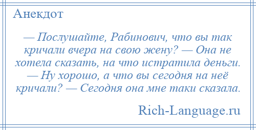 
    — Послушайте, Рабинович, что вы так кричали вчера на свою жену? — Она не хотела сказать, на что истратила деньги. — Ну хорошо, а что вы сегодня на неё кричали? — Сегодня она мне таки сказала.