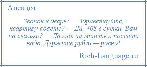 
    Звонок в дверь: — Здравствуйте, квартиру сдаёте? — Да, 40$ в сутки. Вам на сколько? — Да мне на минутку, поссать надо. Держите рубль — ровно!