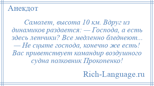 
    Самолет, высота 10 км. Вдруг из динамиков раздается: — Господа, а есть здесь летчики? Все медленно бледнеют... — Не сцыте господа, конечно же есть! Вас приветствует командир воздушного судна полковник Прокопенко!