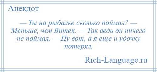 
    — Ты на рыбалке сколько поймал? — Меньше, чем Витек. — Так ведь он ничего не поймал. — Ну вот, а я еще и удочку потерял.