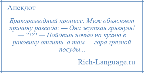 
    Бракоразводный процесс. Муж объясняет причину развода: — Она жуткая грязнуля! — ?!?! — Пойдешь ночью на кухню в раковину отлить, а там — гора грязной посуды...