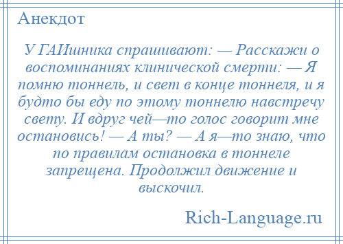 
    У ГАИшника спрашивают: — Расскажи о воспоминаниях клинической смерти: — Я помню тоннель, и свет в конце тоннеля, и я будто бы еду по этому тоннелю навстречу свету. И вдруг чей—то голос говорит мне остановись! — А ты? — А я—то знаю, что по правилам остановка в тоннеле запрещена. Продолжил движение и выскочил.