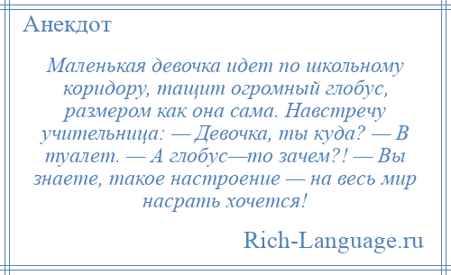 
    Маленькая девочка идет по школьному коридору, тащит огромный глобус, размером как она сама. Навстречу учительница: — Девочка, ты куда? — В туалет. — А глобус—то зачем?! — Вы знаете, такое настроение — на весь мир насрать хочется!