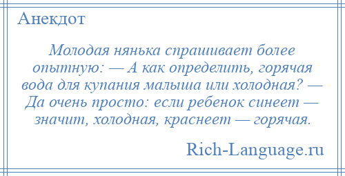 
    Молодая нянька спрашивает более опытную: — А как определить, горячая вода для купания малыша или холодная? — Да очень просто: если ребенок синеет — значит, холодная, краснеет — горячая.