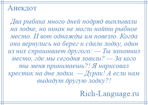 
    Два рыбака много дней подряд выплывали на лодке, но никак не могли найти рыбное место. И вот однажды им повезло. Когда они вернулись на берег и сдали лодку, один из них спрашивает другого: — Ты запомнил место, где мы сегодня ловили? — За кого ты меня принимаешь?! Я нарисовал крестик на дне лодки. — Дурак! А если нам выдадут другую лодку?!