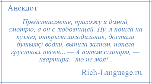 
    Представляете, прихожу я домой, смотрю, а он с любовницей. Ну, я пошла на кухню, открыла холодильник, достала бутылку водки, выпила залпом, попела грустных песен... — А потом смотрю, — квартира—то не моя!..