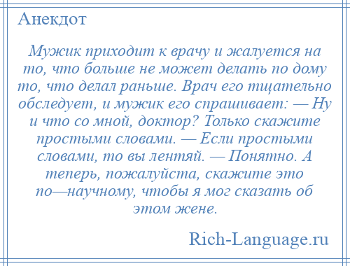 
    Мужик приходит к врачу и жалуется на то, что больше не может делать по дому то, что делал раньше. Врач его тщательно обследует, и мужик его спрашивает: — Ну и что со мной, доктор? Только скажите простыми словами. — Если простыми словами, то вы лентяй. — Понятно. А теперь, пожалуйста, скажите это по—научному, чтобы я мог сказать об этом жене.