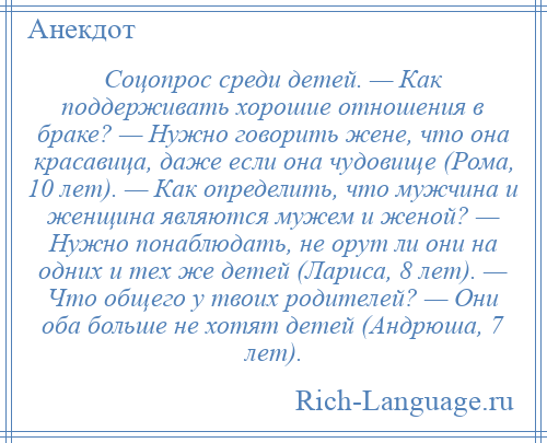 
    Соцопрос среди детей. — Как поддерживать хорошие отношения в браке? — Нужно говорить жене, что она красавица, даже если она чудовище (Рома, 10 лет). — Как определить, что мужчина и женщина являются мужем и женой? — Нужно понаблюдать, не орут ли они на одних и тех же детей (Лариса, 8 лет). — Что общего у твоих родителей? — Они оба больше не хотят детей (Андрюша, 7 лет).