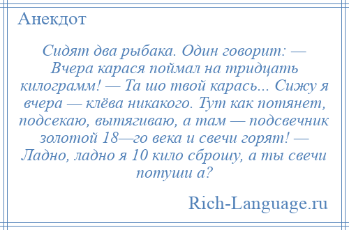 
    Сидят два рыбака. Один говорит: — Вчера карася поймал на тридцать килограмм! — Та шо твой карась... Сижу я вчера — клёва никакого. Тут как потянет, подсекаю, вытягиваю, а там — подсвечник золотой 18—го века и свечи горят! — Ладно, ладно я 10 кило сброшу, а ты свечи потуши а?