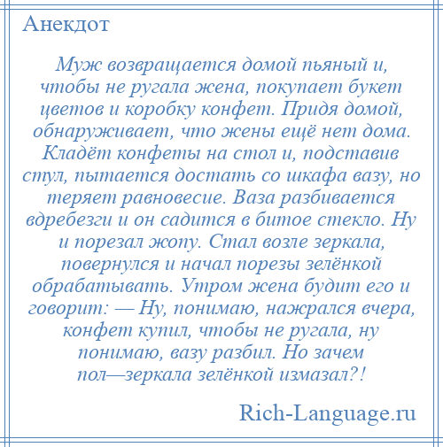 
    Муж возвращается домой пьяный и, чтобы не ругала жена, покупает букет цветов и коробку конфет. Придя домой, обнаруживает, что жены ещё нет дома. Кладёт конфеты на стол и, подставив стул, пытается достать со шкафа вазу, но теряет равновесие. Ваза разбивается вдребезги и он садится в битое стекло. Ну и порезал жопу. Стал возле зеркала, повернулся и начал порезы зелёнкой обрабатывать. Утром жена будит его и говорит: — Ну, понимаю, нажрался вчера, конфет купил, чтобы не ругала, ну понимаю, вазу разбил. Но зачем пол—зеркала зелёнкой измазал?!