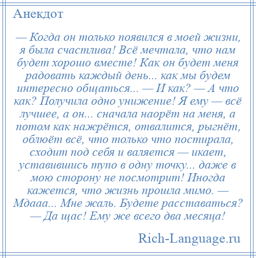 
    — Когда он только появился в моей жизни, я была счастлива! Всё мечтала, что нам будет хорошо вместе! Как он будет меня радовать каждый день... как мы будем интересно общаться... — И как? — А что как? Получила одно унижение! Я ему — всё лучшее, а он... сначала наорёт на меня, а потом как нажрётся, отвалится, рыгнёт, облюёт всё, что только что постирала, сходит под себя и валяется — икает, уставившись тупо в одну точку... даже в мою сторону не посмотрит! Иногда кажется, что жизнь прошла мимо. — Мдааа... Мне жаль. Будете расставаться? — Да щас! Ему же всего два месяца!